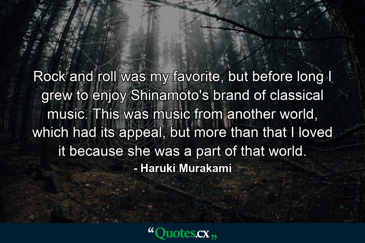 Rock and roll was my favorite, but before long I grew to enjoy Shinamoto's brand of classical music. This was music from another world, which had its appeal, but more than that I loved it because she was a part of that world. - Quote by Haruki Murakami