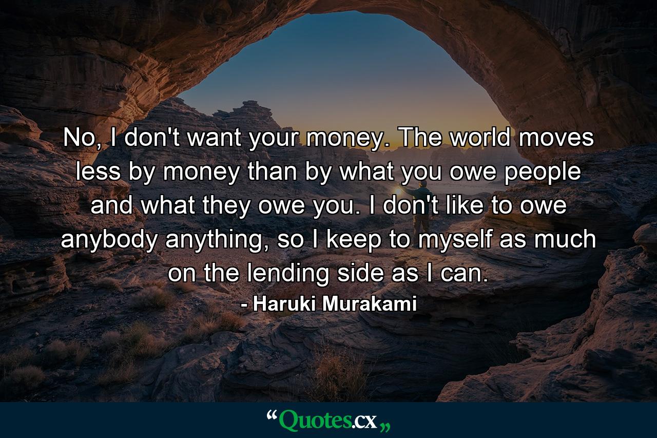 No, I don't want your money. The world moves less by money than by what you owe people and what they owe you. I don't like to owe anybody anything, so I keep to myself as much on the lending side as I can. - Quote by Haruki Murakami