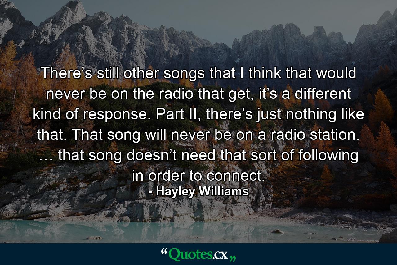 There’s still other songs that I think that would never be on the radio that get, it’s a different kind of response. Part II, there’s just nothing like that. That song will never be on a radio station. … that song doesn’t need that sort of following in order to connect. - Quote by Hayley Williams