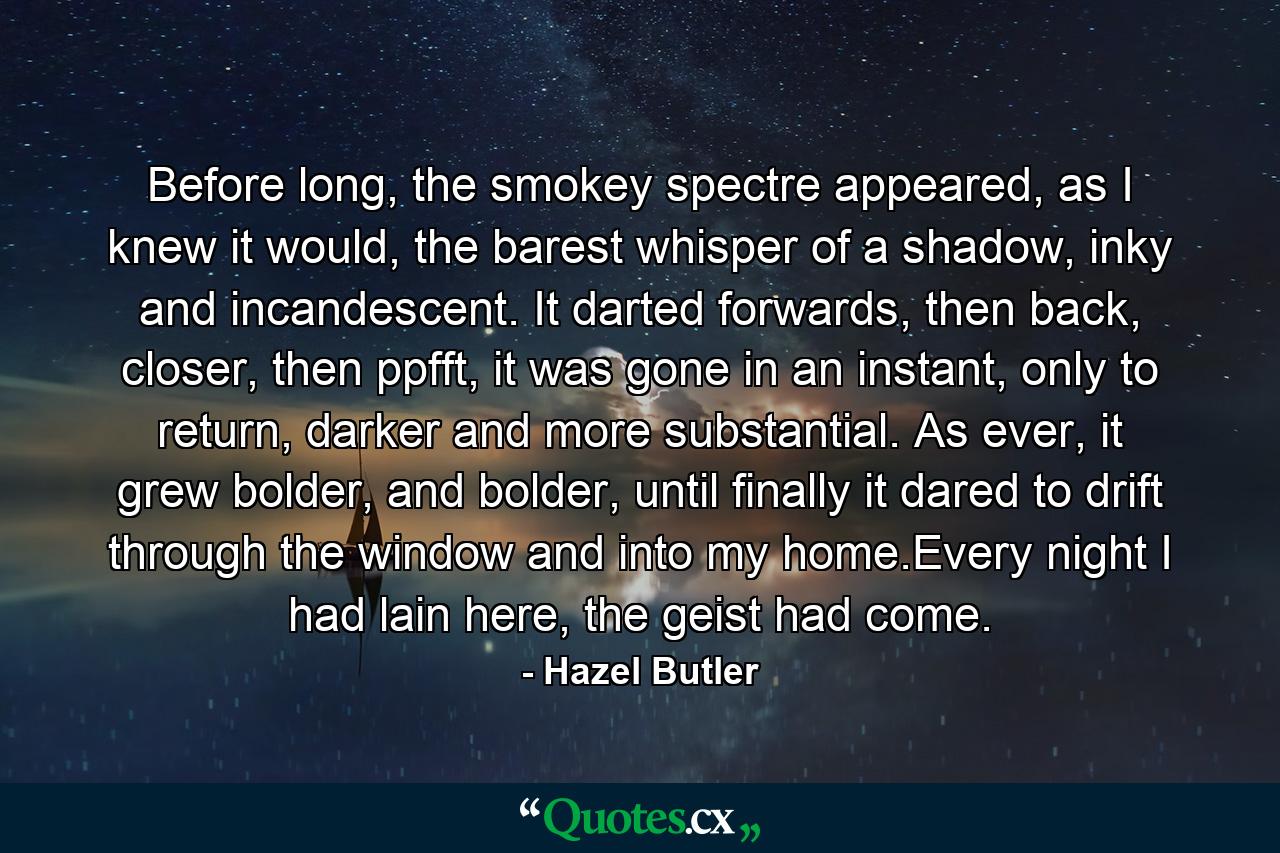 Before long, the smokey spectre appeared, as I knew it would, the barest whisper of a shadow, inky and incandescent. It darted forwards, then back, closer, then ppfft, it was gone in an instant, only to return, darker and more substantial. As ever, it grew bolder, and bolder, until finally it dared to drift through the window and into my home.Every night I had lain here, the geist had come. - Quote by Hazel Butler