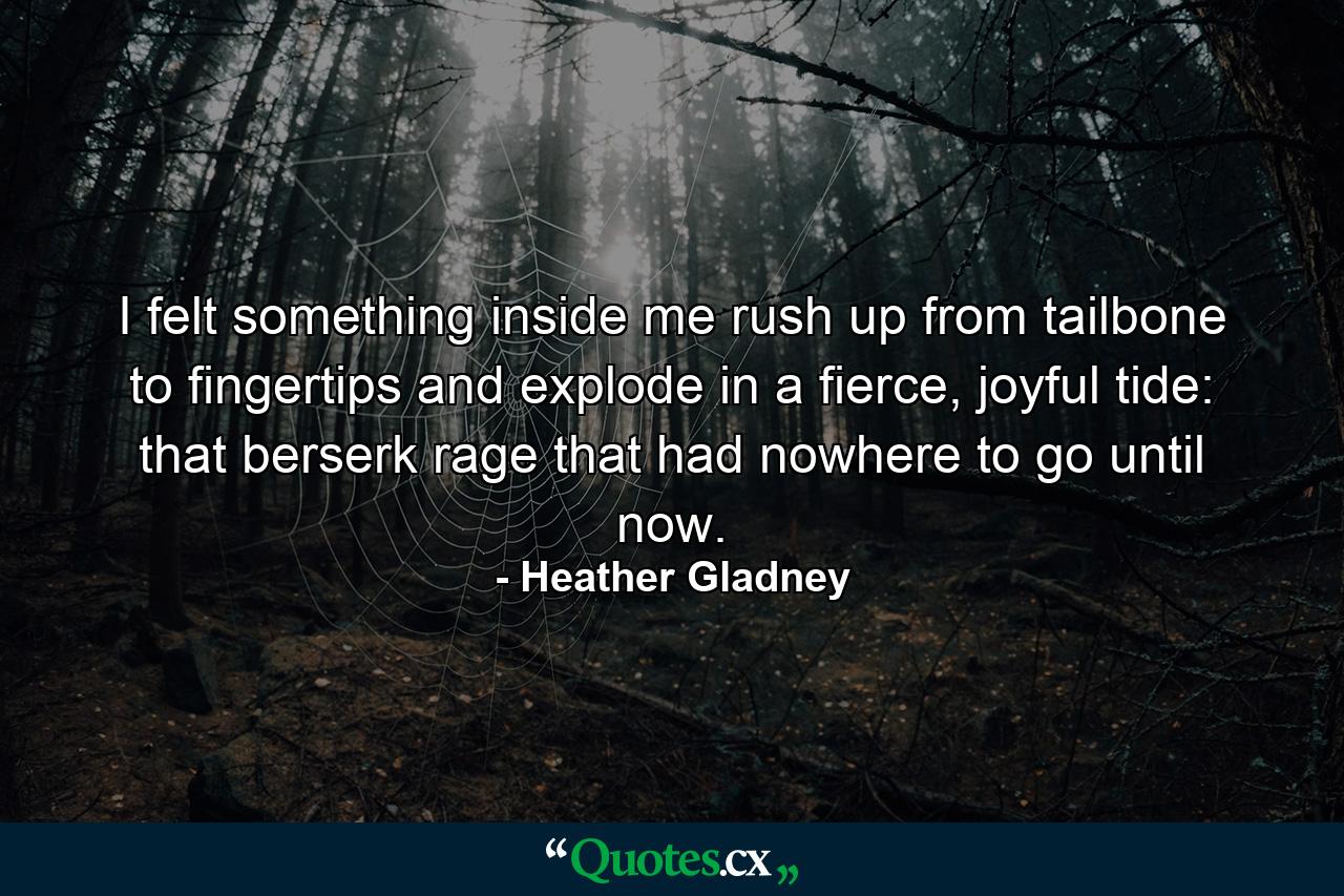 I felt something inside me rush up from tailbone to fingertips and explode in a fierce, joyful tide: that berserk rage that had nowhere to go until now. - Quote by Heather Gladney