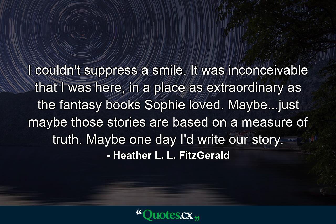 I couldn't suppress a smile. It was inconceivable that I was here, in a place as extraordinary as the fantasy books Sophie loved. Maybe...just maybe those stories are based on a measure of truth. Maybe one day I'd write our story. - Quote by Heather L. L. FitzGerald