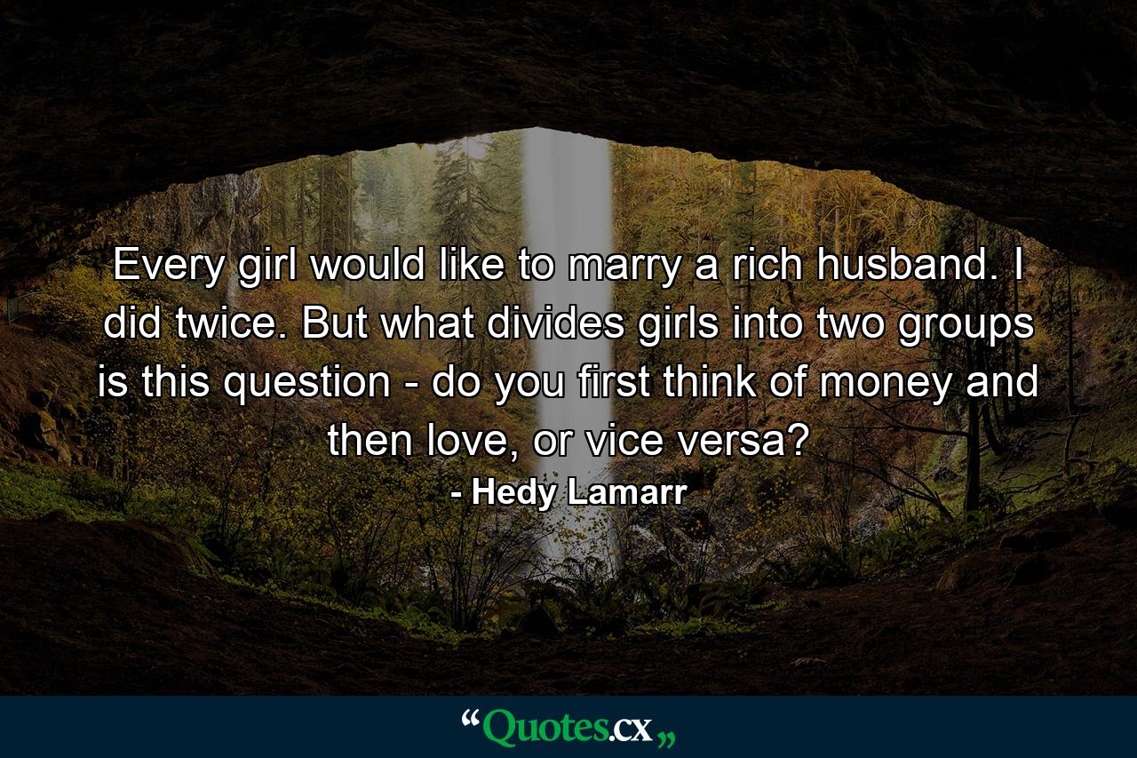 Every girl would like to marry a rich husband. I did twice. But what divides girls into two groups is this question - do you first think of money and then love, or vice versa? - Quote by Hedy Lamarr