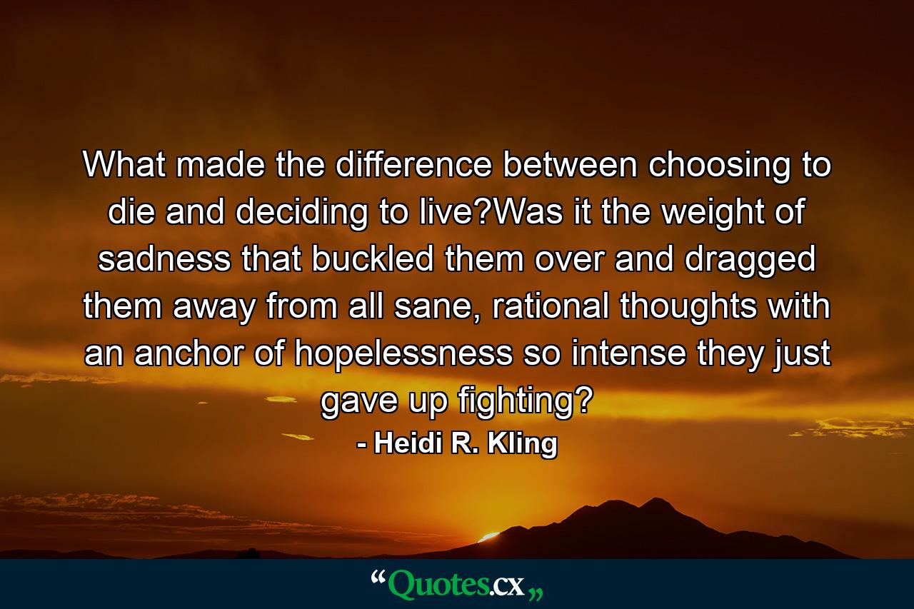 What made the difference between choosing to die and deciding to live?Was it the weight of sadness that buckled them over and dragged them away from all sane, rational thoughts with an anchor of hopelessness so intense they just gave up fighting? - Quote by Heidi R. Kling