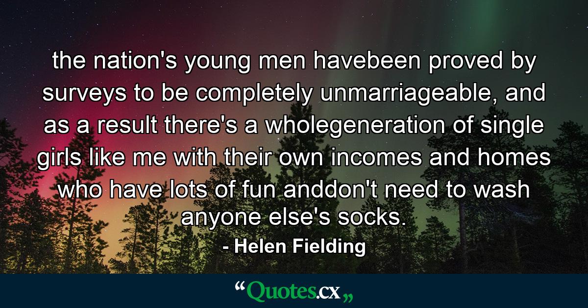 the nation's young men havebeen proved by surveys to be completely unmarriageable, and as a result there's a wholegeneration of single girls like me with their own incomes and homes who have lots of fun anddon't need to wash anyone else's socks. - Quote by Helen Fielding