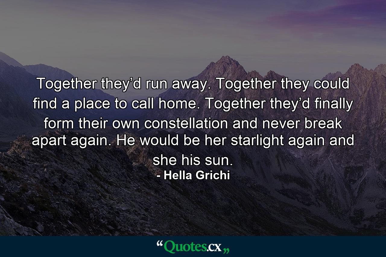 Together they’d run away. Together they could find a place to call home. Together they’d finally form their own constellation and never break apart again. He would be her starlight again and she his sun. - Quote by Hella Grichi