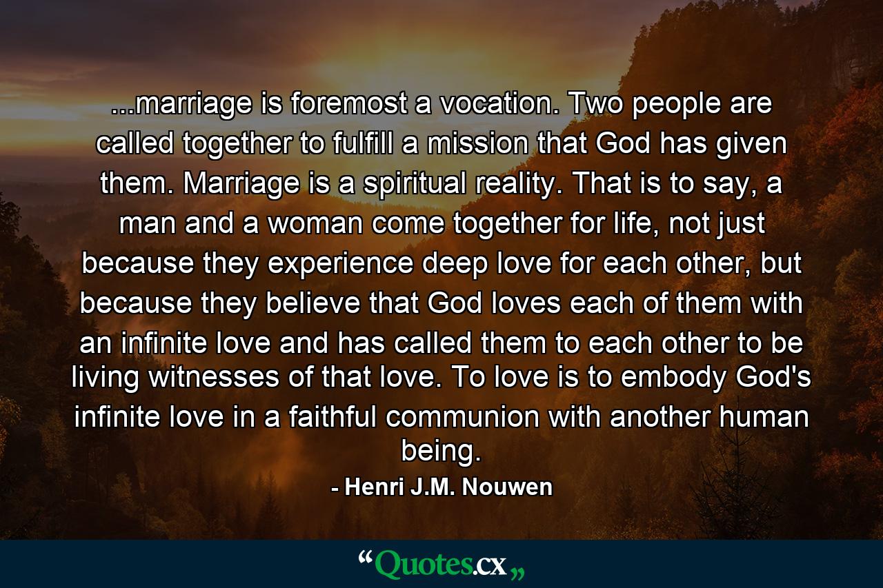 ...marriage is foremost a vocation. Two people are called together to fulfill a mission that God has given them. Marriage is a spiritual reality. That is to say, a man and a woman come together for life, not just because they experience deep love for each other, but because they believe that God loves each of them with an infinite love and has called them to each other to be living witnesses of that love. To love is to embody God's infinite love in a faithful communion with another human being. - Quote by Henri J.M. Nouwen