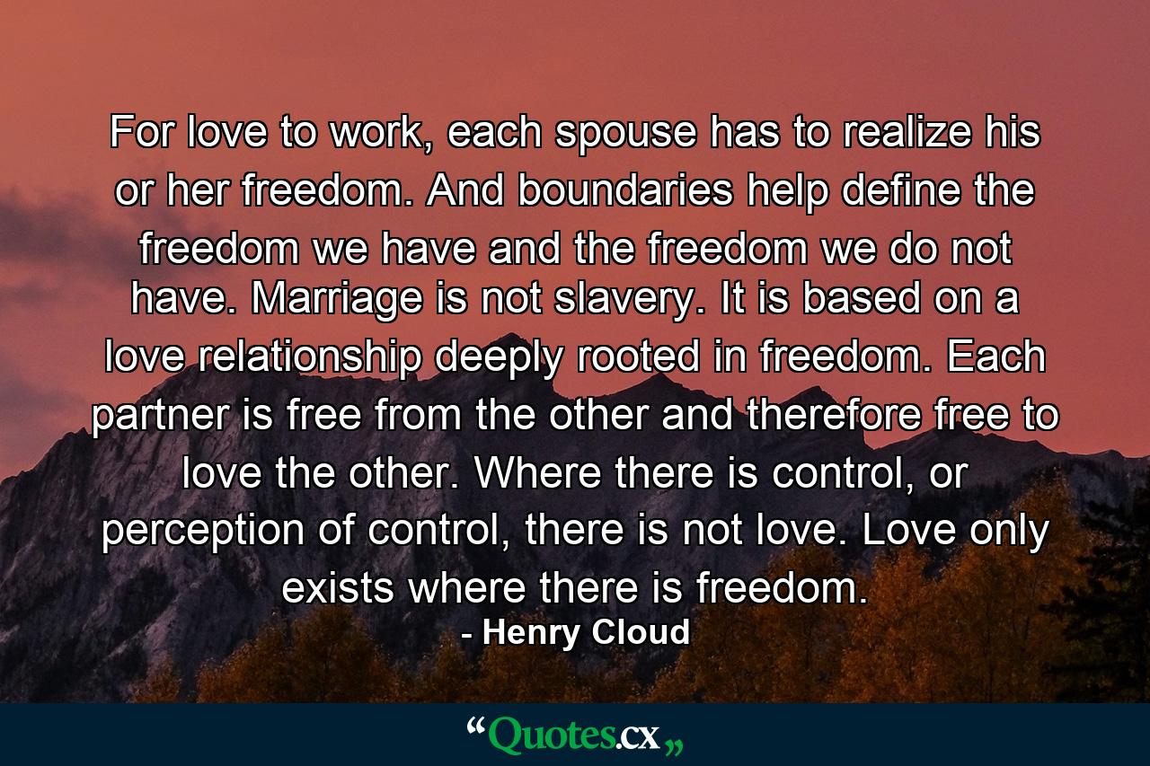 For love to work, each spouse has to realize his or her freedom. And boundaries help define the freedom we have and the freedom we do not have. Marriage is not slavery. It is based on a love relationship deeply rooted in freedom. Each partner is free from the other and therefore free to love the other. Where there is control, or perception of control, there is not love. Love only exists where there is freedom. - Quote by Henry Cloud