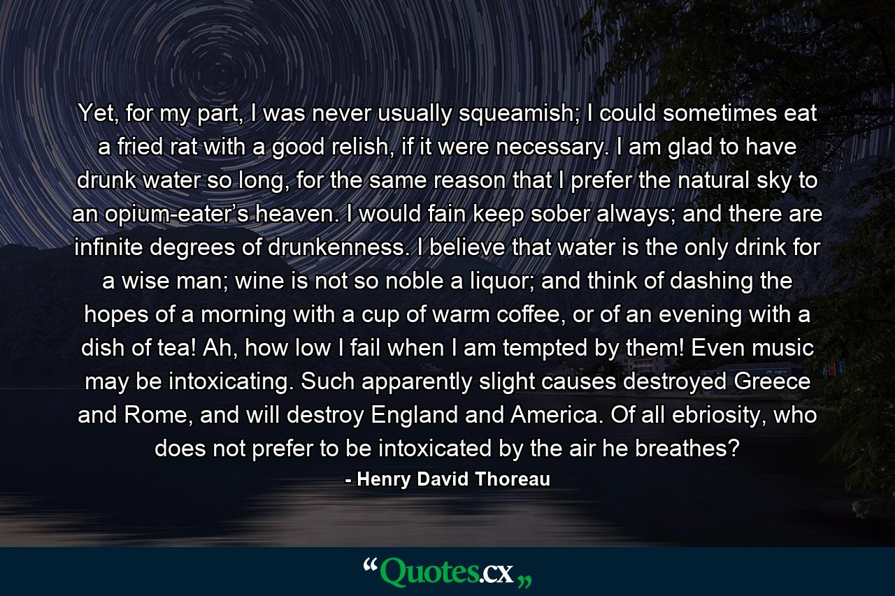 Yet, for my part, I was never usually squeamish; I could sometimes eat a fried rat with a good relish, if it were necessary. I am glad to have drunk water so long, for the same reason that I prefer the natural sky to an opium-eater’s heaven. I would fain keep sober always; and there are infinite degrees of drunkenness. I believe that water is the only drink for a wise man; wine is not so noble a liquor; and think of dashing the hopes of a morning with a cup of warm coffee, or of an evening with a dish of tea! Ah, how low I fail when I am tempted by them! Even music may be intoxicating. Such apparently slight causes destroyed Greece and Rome, and will destroy England and America. Of all ebriosity, who does not prefer to be intoxicated by the air he breathes? - Quote by Henry David Thoreau