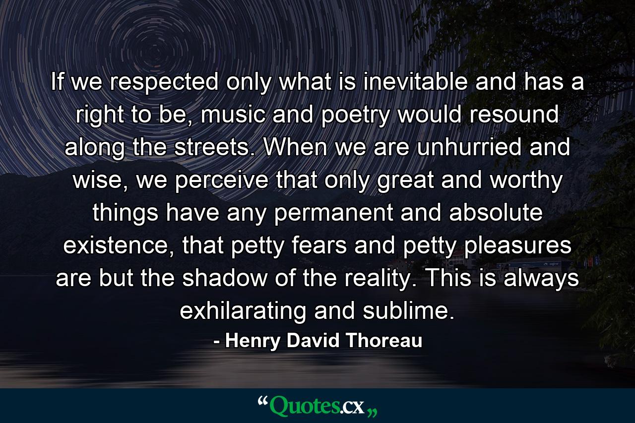 If we respected only what is inevitable and has a right to be, music and poetry would resound along the streets. When we are unhurried and wise, we perceive that only great and worthy things have any permanent and absolute existence, that petty fears and petty pleasures are but the shadow of the reality. This is always exhilarating and sublime. - Quote by Henry David Thoreau