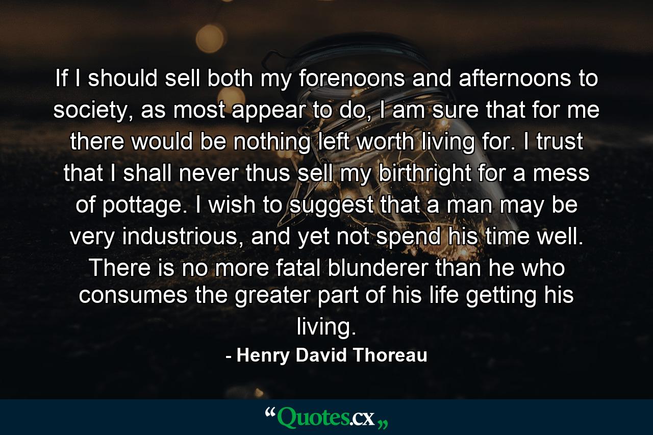 If I should sell both my forenoons and afternoons to society, as most appear to do, I am sure that for me there would be nothing left worth living for. I trust that I shall never thus sell my birthright for a mess of pottage. I wish to suggest that a man may be very industrious, and yet not spend his time well. There is no more fatal blunderer than he who consumes the greater part of his life getting his living. - Quote by Henry David Thoreau