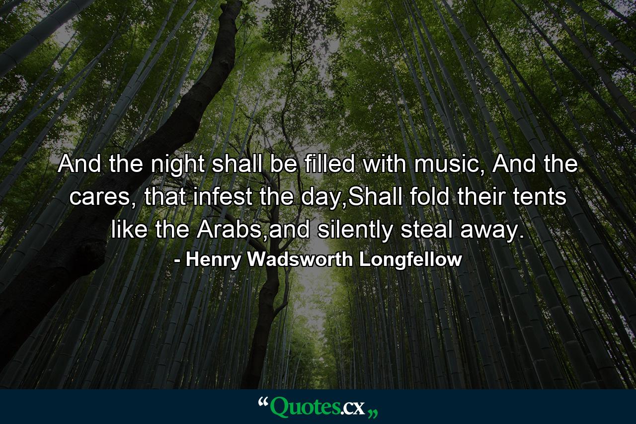 And the night shall be filled with music, And the cares, that infest the day,Shall fold their tents like the Arabs,and silently steal away. - Quote by Henry Wadsworth Longfellow