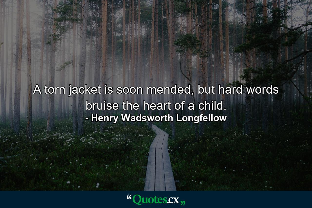 A torn jacket is soon mended, but hard words bruise the heart of a child. - Quote by Henry Wadsworth Longfellow