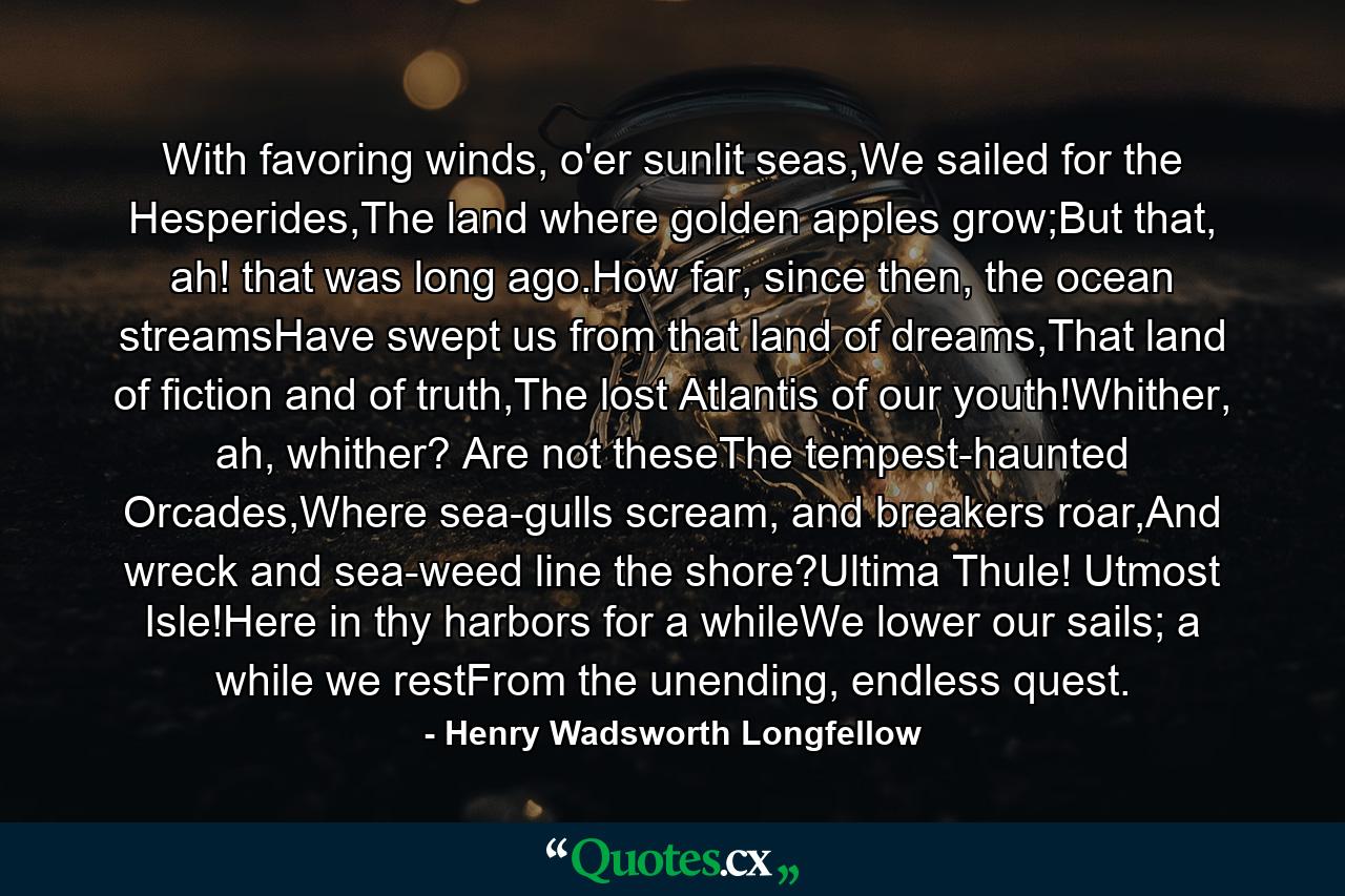 With favoring winds, o'er sunlit seas,We sailed for the Hesperides,The land where golden apples grow;But that, ah! that was long ago.How far, since then, the ocean streamsHave swept us from that land of dreams,That land of fiction and of truth,The lost Atlantis of our youth!Whither, ah, whither? Are not theseThe tempest-haunted Orcades,Where sea-gulls scream, and breakers roar,And wreck and sea-weed line the shore?Ultima Thule! Utmost Isle!Here in thy harbors for a whileWe lower our sails; a while we restFrom the unending, endless quest. - Quote by Henry Wadsworth Longfellow