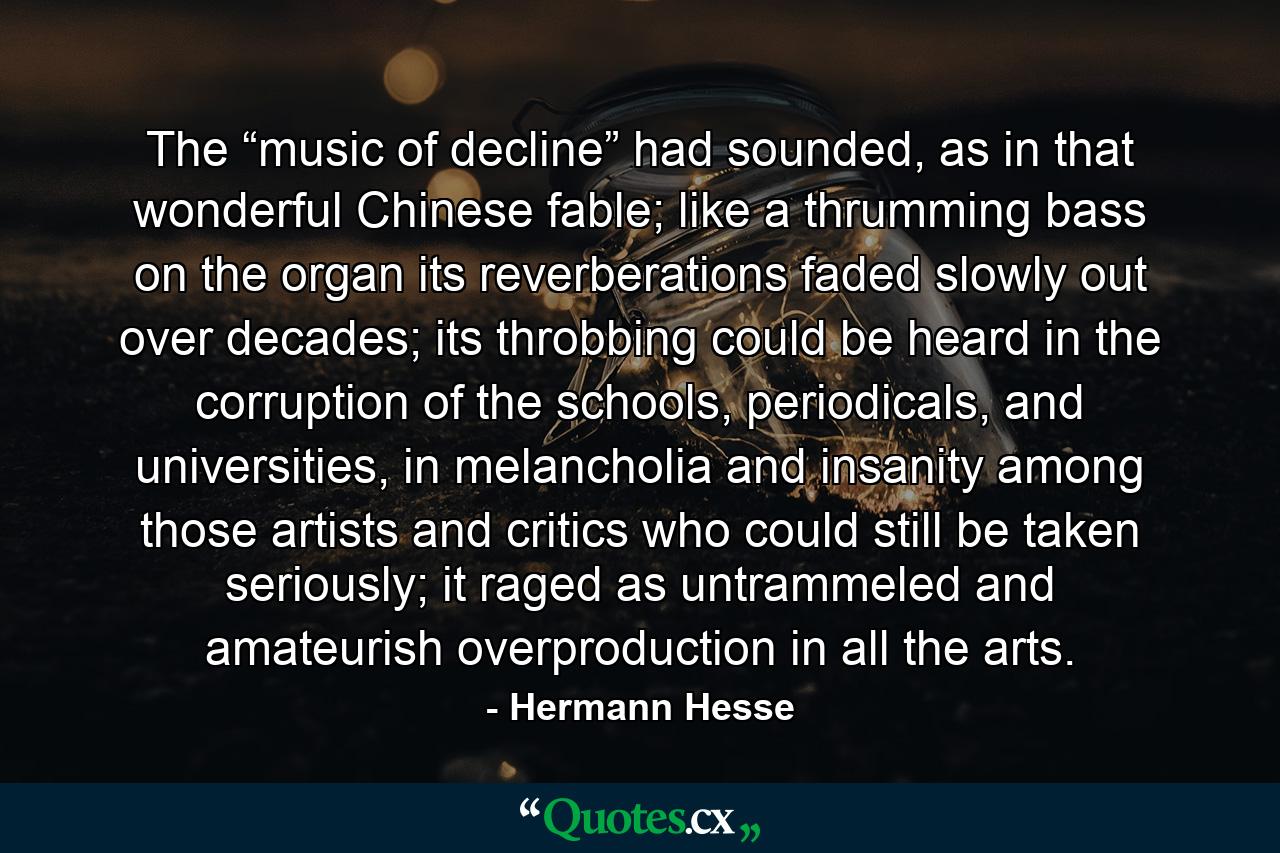 The “music of decline” had sounded, as in that wonderful Chinese fable; like a thrumming bass on the organ its reverberations faded slowly out over decades; its throbbing could be heard in the corruption of the schools, periodicals, and universities, in melancholia and insanity among those artists and critics who could still be taken seriously; it raged as untrammeled and amateurish overproduction in all the arts. - Quote by Hermann Hesse