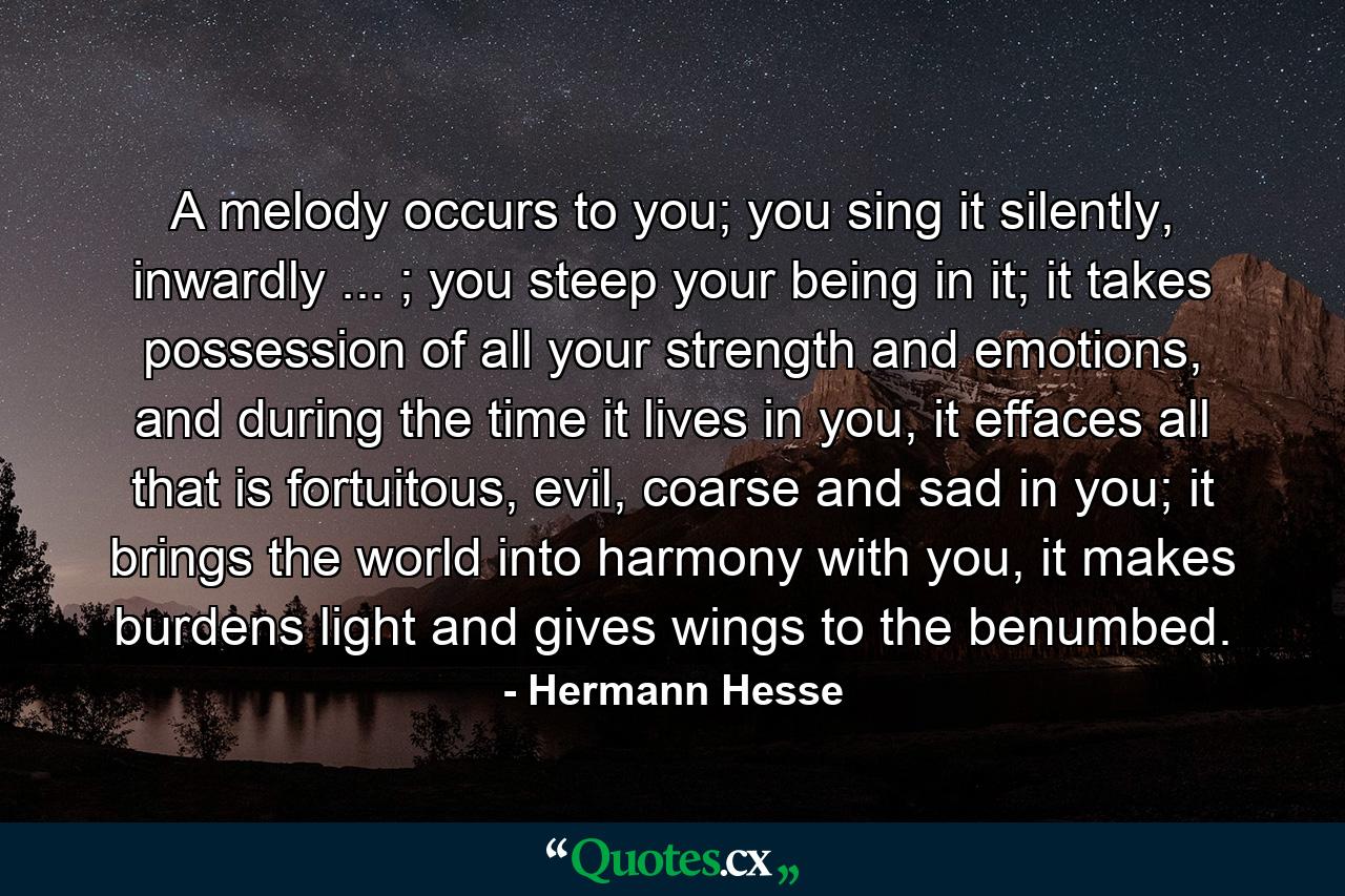 A melody occurs to you; you sing it silently, inwardly ... ; you steep your being in it; it takes possession of all your strength and emotions, and during the time it lives in you, it effaces all that is fortuitous, evil, coarse and sad in you; it brings the world into harmony with you, it makes burdens light and gives wings to the benumbed. - Quote by Hermann Hesse