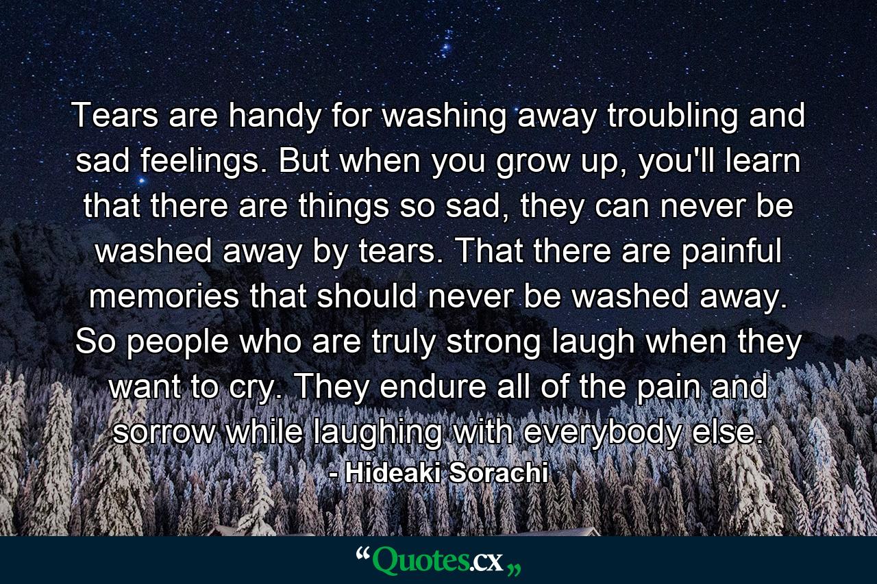 Tears are handy for washing away troubling and sad feelings. But when you grow up, you'll learn that there are things so sad, they can never be washed away by tears. That there are painful memories that should never be washed away. So people who are truly strong laugh when they want to cry. They endure all of the pain and sorrow while laughing with everybody else. - Quote by Hideaki Sorachi