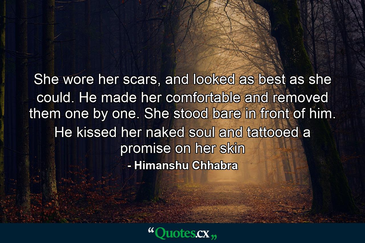 She wore her scars, and looked as best as she could. He made her comfortable and removed them one by one. She stood bare in front of him. He kissed her naked soul and tattooed a promise on her skin - Quote by Himanshu Chhabra