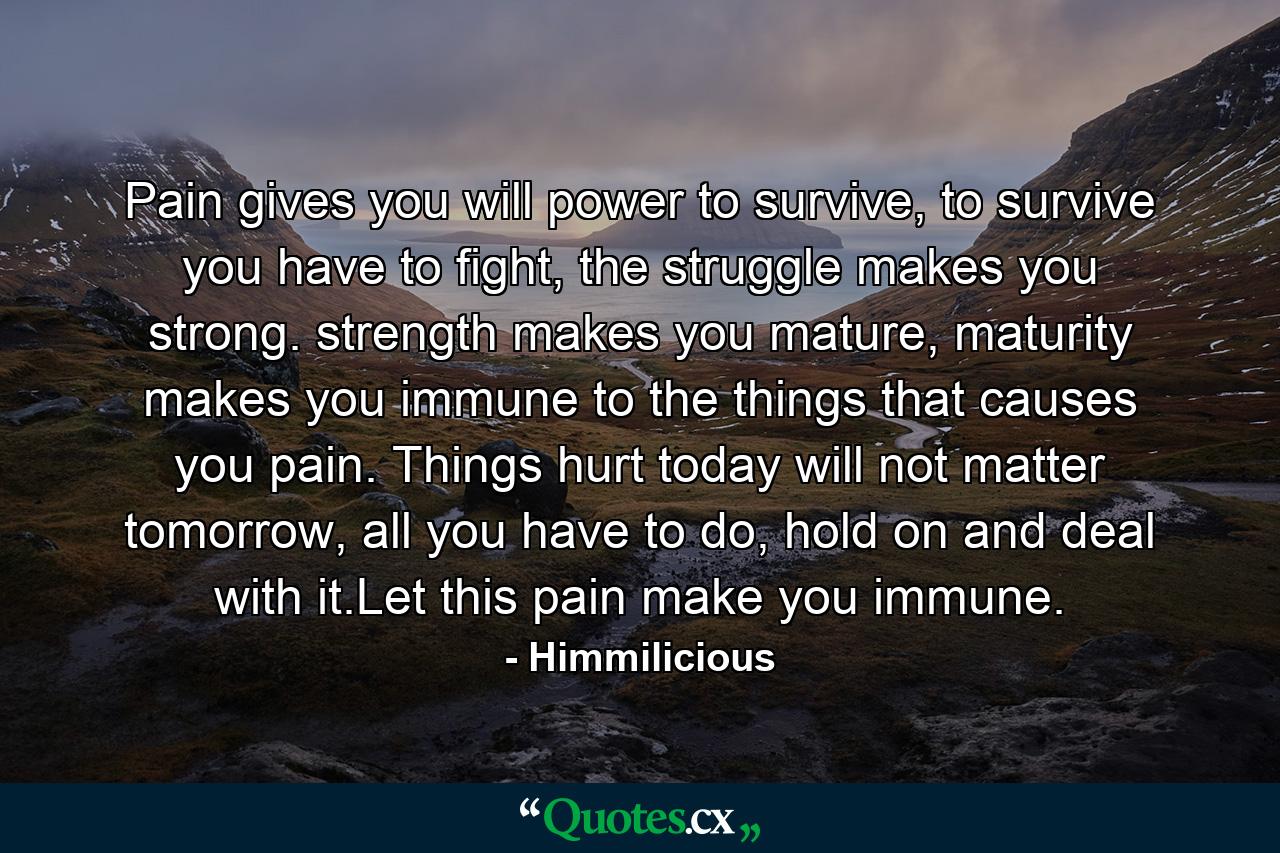 Pain gives you will power to survive, to survive you have to fight, the struggle makes you strong. strength makes you mature, maturity makes you immune to the things that causes you pain. Things hurt today will not matter tomorrow, all you have to do, hold on and deal with it.Let this pain make you immune. - Quote by Himmilicious