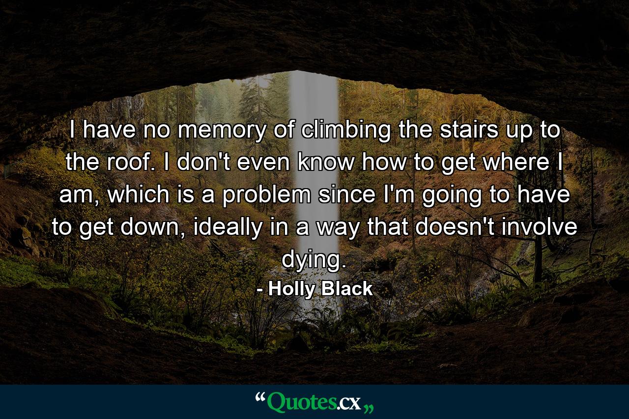 I have no memory of climbing the stairs up to the roof. I don't even know how to get where I am, which is a problem since I'm going to have to get down, ideally in a way that doesn't involve dying. - Quote by Holly Black