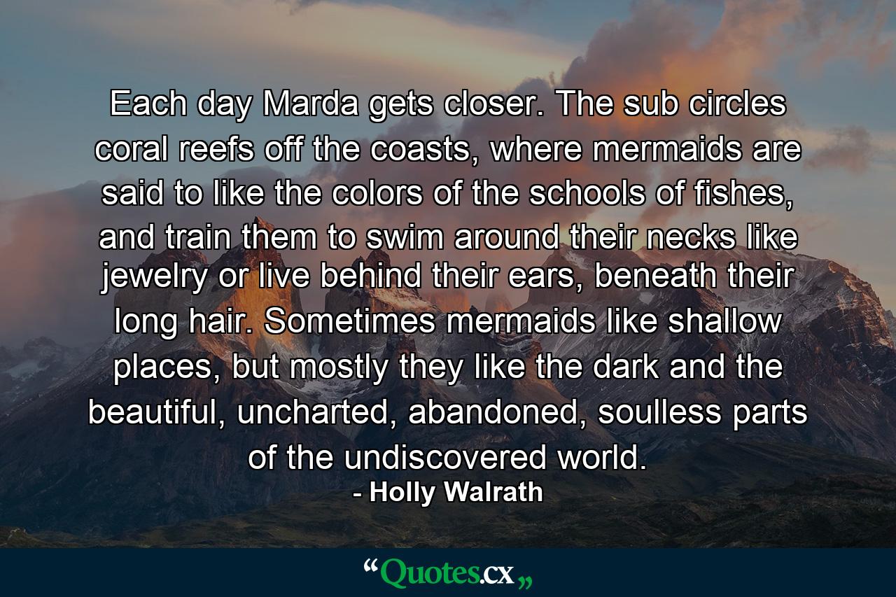 Each day Marda gets closer. The sub circles coral reefs off the coasts, where mermaids are said to like the colors of the schools of fishes, and train them to swim around their necks like jewelry or live behind their ears, beneath their long hair. Sometimes mermaids like shallow places, but mostly they like the dark and the beautiful, uncharted, abandoned, soulless parts of the undiscovered world. - Quote by Holly Walrath