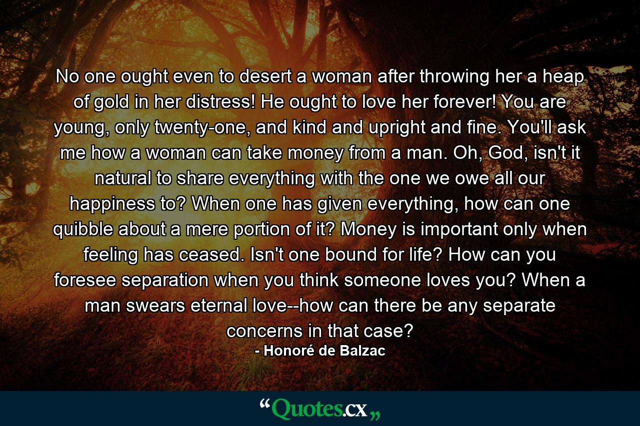 No one ought even to desert a woman after throwing her a heap of gold in her distress! He ought to love her forever! You are young, only twenty-one, and kind and upright and fine. You'll ask me how a woman can take money from a man. Oh, God, isn't it natural to share everything with the one we owe all our happiness to? When one has given everything, how can one quibble about a mere portion of it? Money is important only when feeling has ceased. Isn't one bound for life? How can you foresee separation when you think someone loves you? When a man swears eternal love--how can there be any separate concerns in that case? - Quote by Honoré de Balzac