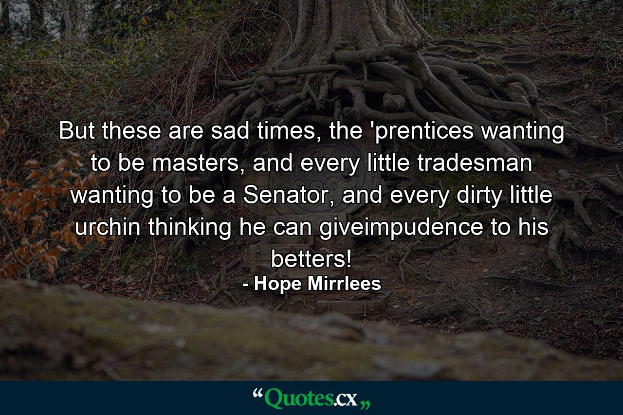 But these are sad times, the 'prentices wanting to be masters, and every little tradesman wanting to be a Senator, and every dirty little urchin thinking he can giveimpudence to his betters! - Quote by Hope Mirrlees