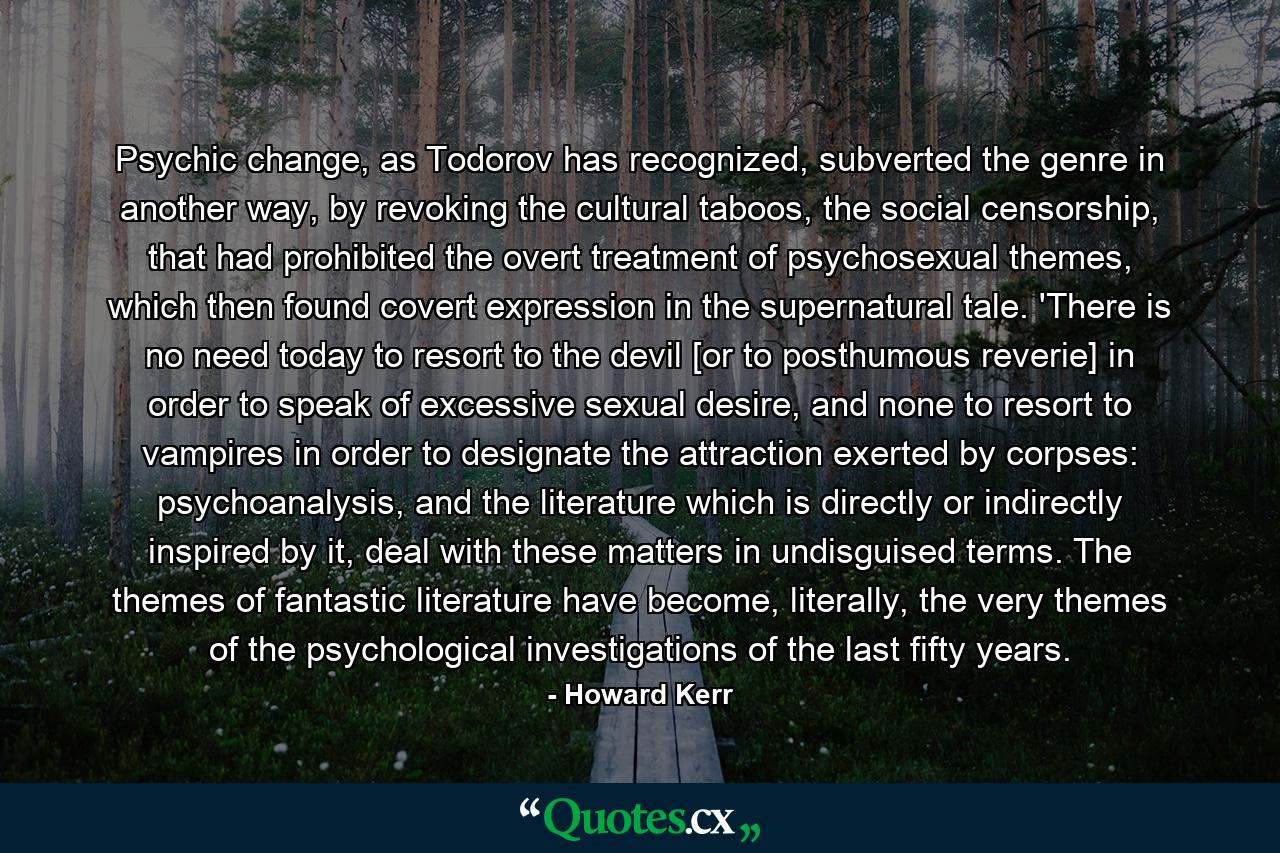 Psychic change, as Todorov has recognized, subverted the genre in another way, by revoking the cultural taboos, the social censorship, that had prohibited the overt treatment of psychosexual themes, which then found covert expression in the supernatural tale. 'There is no need today to resort to the devil [or to posthumous reverie] in order to speak of excessive sexual desire, and none to resort to vampires in order to designate the attraction exerted by corpses: psychoanalysis, and the literature which is directly or indirectly inspired by it, deal with these matters in undisguised terms. The themes of fantastic literature have become, literally, the very themes of the psychological investigations of the last fifty years. - Quote by Howard Kerr