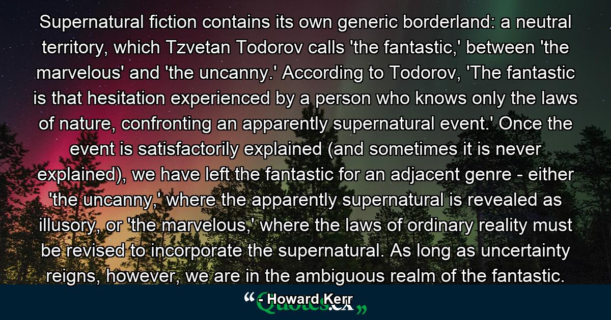 Supernatural fiction contains its own generic borderland: a neutral territory, which Tzvetan Todorov calls 'the fantastic,' between 'the marvelous' and 'the uncanny.' According to Todorov, 'The fantastic is that hesitation experienced by a person who knows only the laws of nature, confronting an apparently supernatural event.' Once the event is satisfactorily explained (and sometimes it is never explained), we have left the fantastic for an adjacent genre - either 'the uncanny,' where the apparently supernatural is revealed as illusory, or 'the marvelous,' where the laws of ordinary reality must be revised to incorporate the supernatural. As long as uncertainty reigns, however, we are in the ambiguous realm of the fantastic. - Quote by Howard Kerr