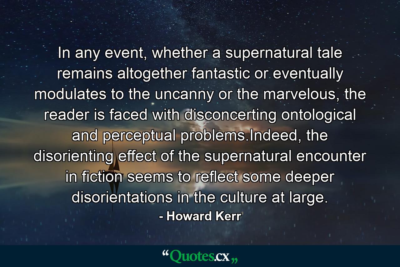 In any event, whether a supernatural tale remains altogether fantastic or eventually modulates to the uncanny or the marvelous, the reader is faced with disconcerting ontological and perceptual problems.Indeed, the disorienting effect of the supernatural encounter in fiction seems to reflect some deeper disorientations in the culture at large. - Quote by Howard Kerr