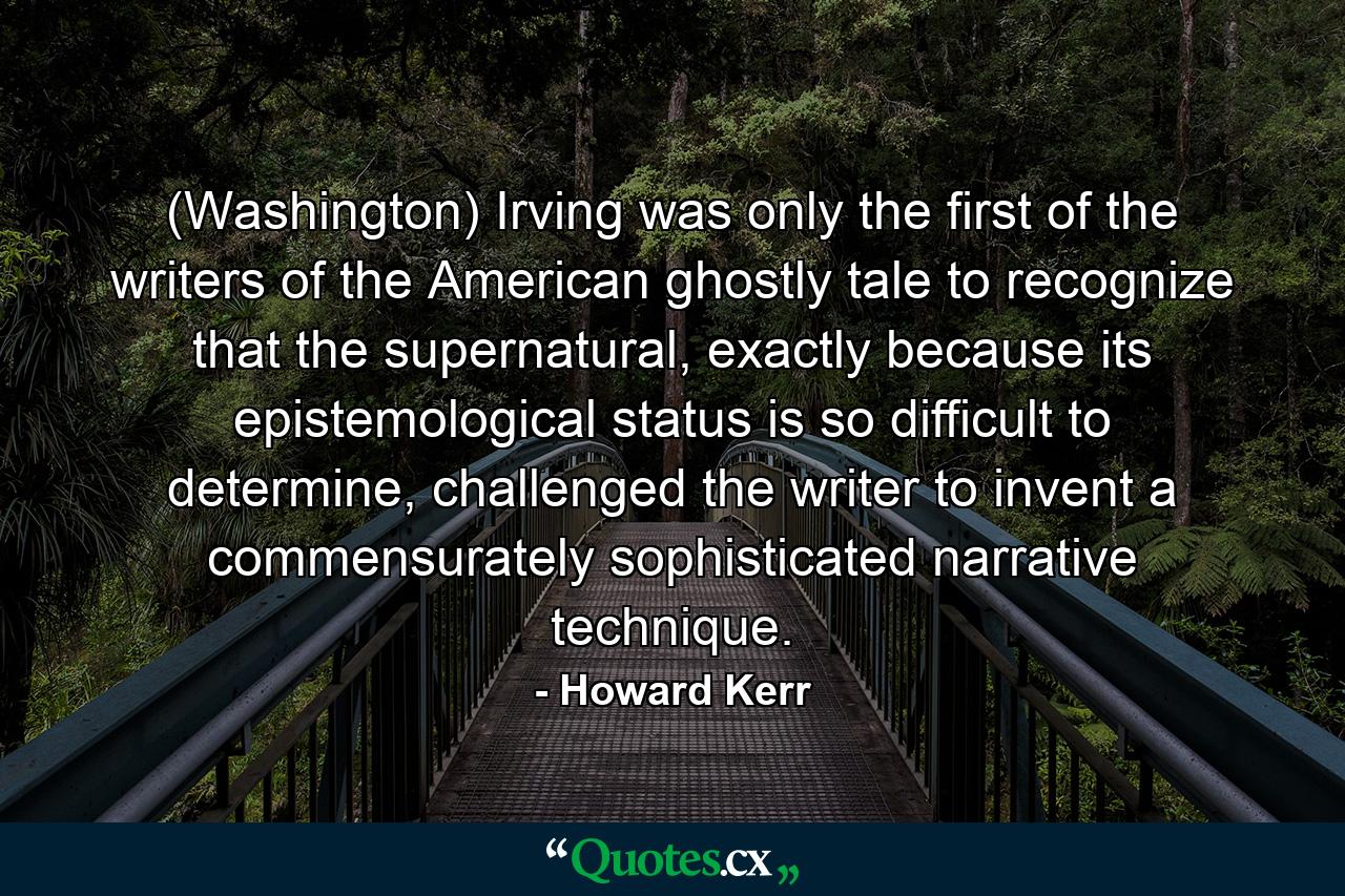 (Washington) Irving was only the first of the writers of the American ghostly tale to recognize that the supernatural, exactly because its epistemological status is so difficult to determine, challenged the writer to invent a commensurately sophisticated narrative technique. - Quote by Howard Kerr