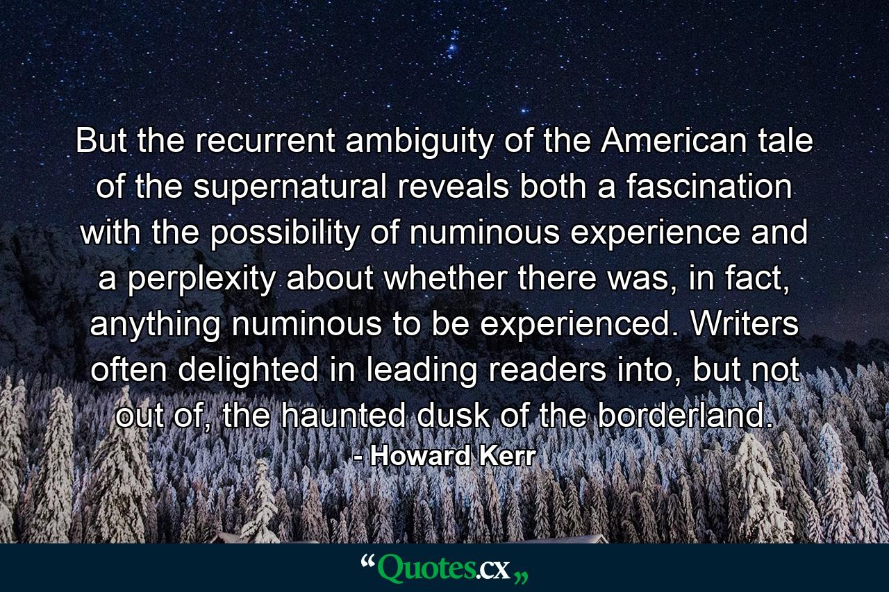 But the recurrent ambiguity of the American tale of the supernatural reveals both a fascination with the possibility of numinous experience and a perplexity about whether there was, in fact, anything numinous to be experienced. Writers often delighted in leading readers into, but not out of, the haunted dusk of the borderland. - Quote by Howard Kerr