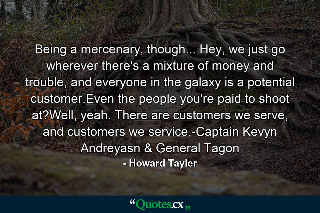 Being a mercenary, though... Hey, we just go wherever there's a mixture of money and trouble, and everyone in the galaxy is a potential customer.Even the people you're paid to shoot at?Well, yeah. There are customers we serve, and customers we service.-Captain Kevyn Andreyasn & General Tagon - Quote by Howard Tayler