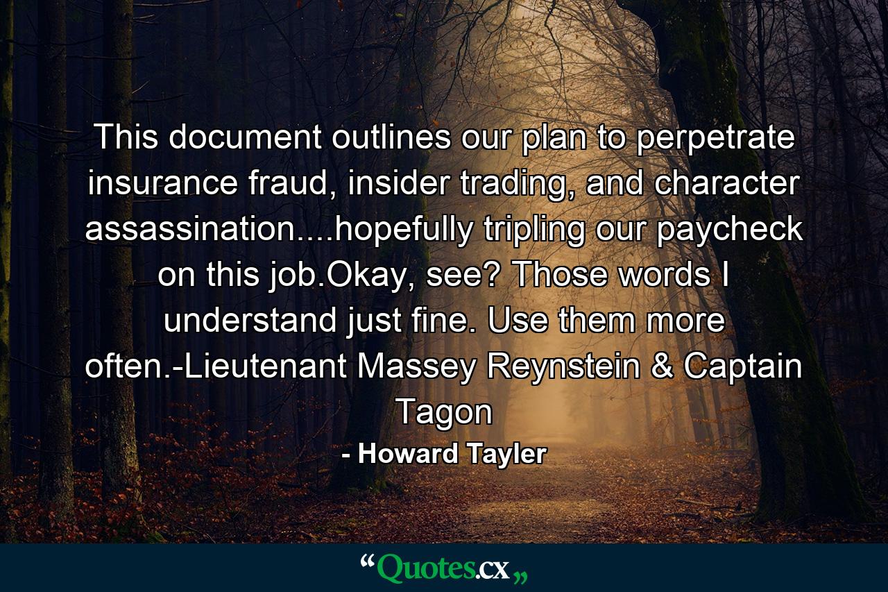 This document outlines our plan to perpetrate insurance fraud, insider trading, and character assassination....hopefully tripling our paycheck on this job.Okay, see? Those words I understand just fine. Use them more often.-Lieutenant Massey Reynstein & Captain Tagon - Quote by Howard Tayler