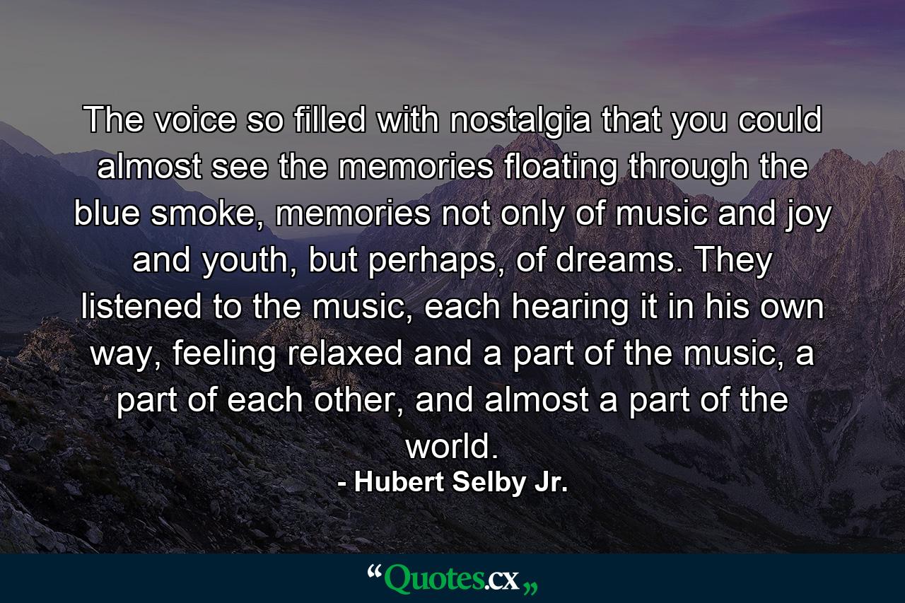 The voice so filled with nostalgia that you could almost see the memories floating through the blue smoke, memories not only of music and joy and youth, but perhaps, of dreams. They listened to the music, each hearing it in his own way, feeling relaxed and a part of the music, a part of each other, and almost a part of the world. - Quote by Hubert Selby Jr.