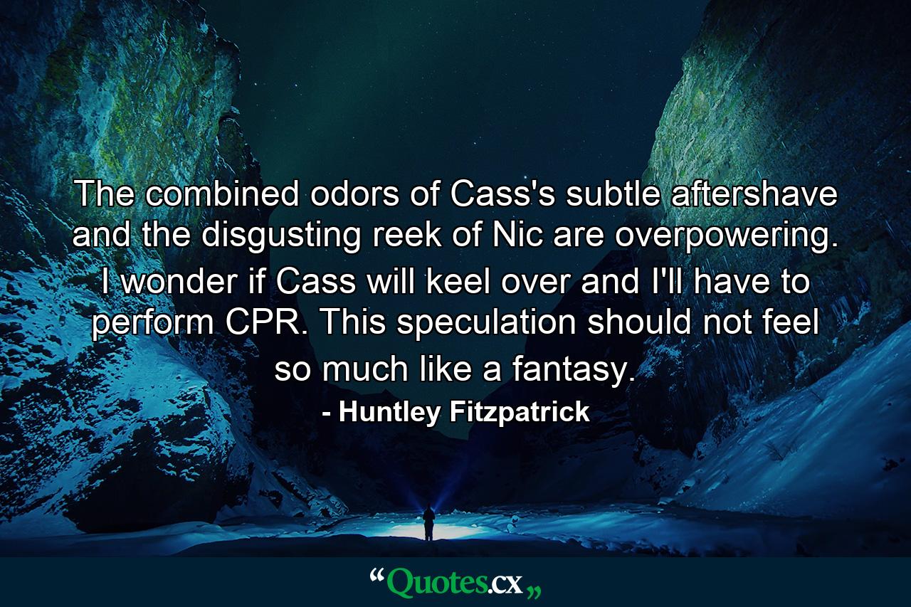 The combined odors of Cass's subtle aftershave and the disgusting reek of Nic are overpowering. I wonder if Cass will keel over and I'll have to perform CPR. This speculation should not feel so much like a fantasy. - Quote by Huntley Fitzpatrick