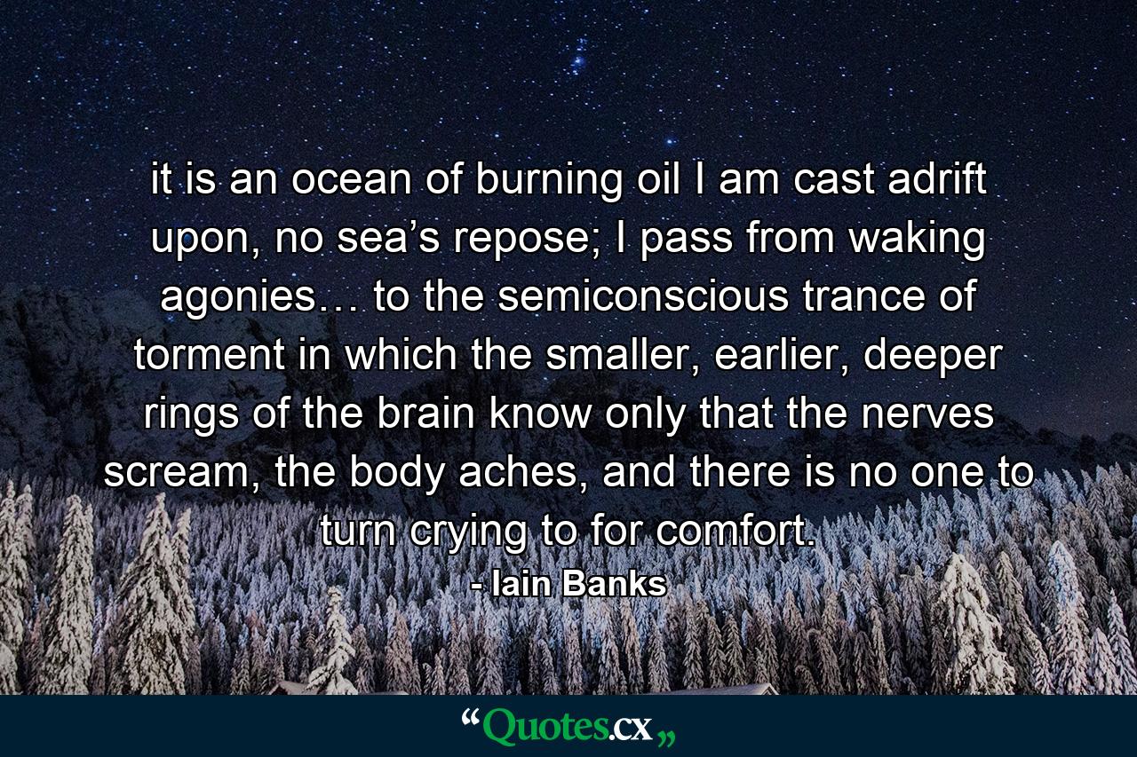 it is an ocean of burning oil I am cast adrift upon, no sea’s repose; I pass from waking agonies… to the semiconscious trance of torment in which the smaller, earlier, deeper rings of the brain know only that the nerves scream, the body aches, and there is no one to turn crying to for comfort. - Quote by Iain Banks