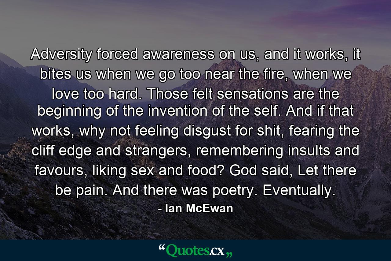 Adversity forced awareness on us, and it works, it bites us when we go too near the fire, when we love too hard. Those felt sensations are the beginning of the invention of the self. And if that works, why not feeling disgust for shit, fearing the cliff edge and strangers, remembering insults and favours, liking sex and food? God said, Let there be pain. And there was poetry. Eventually. - Quote by Ian McEwan