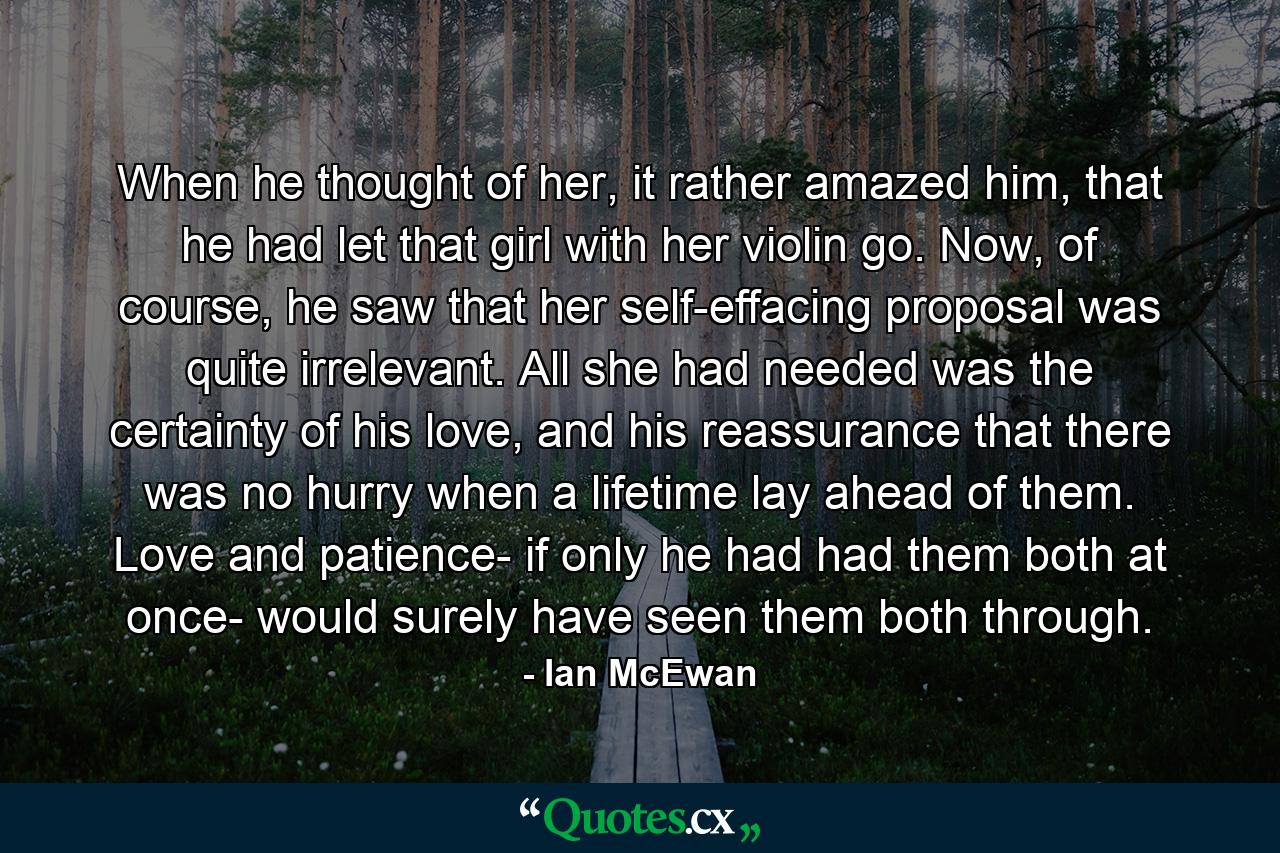 When he thought of her, it rather amazed him, that he had let that girl with her violin go. Now, of course, he saw that her self-effacing proposal was quite irrelevant. All she had needed was the certainty of his love, and his reassurance that there was no hurry when a lifetime lay ahead of them. Love and patience- if only he had had them both at once- would surely have seen them both through. - Quote by Ian McEwan