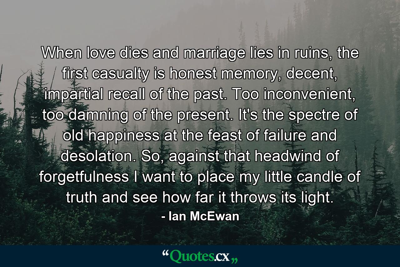 When love dies and marriage lies in ruins, the first casualty is honest memory, decent, impartial recall of the past. Too inconvenient, too damning of the present. It's the spectre of old happiness at the feast of failure and desolation. So, against that headwind of forgetfulness I want to place my little candle of truth and see how far it throws its light. - Quote by Ian McEwan