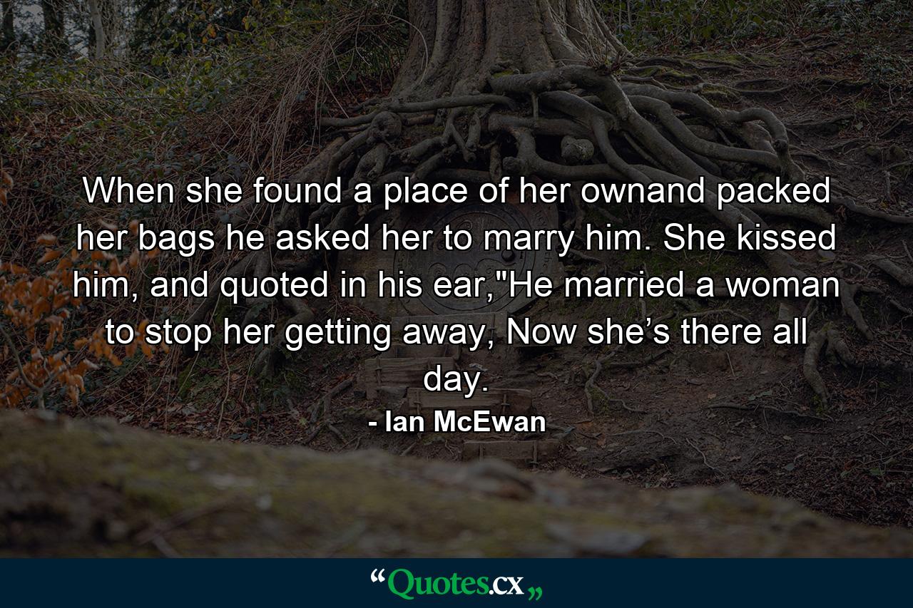 When she found a place of her ownand packed her bags he asked her to marry him. She kissed him, and quoted in his ear,