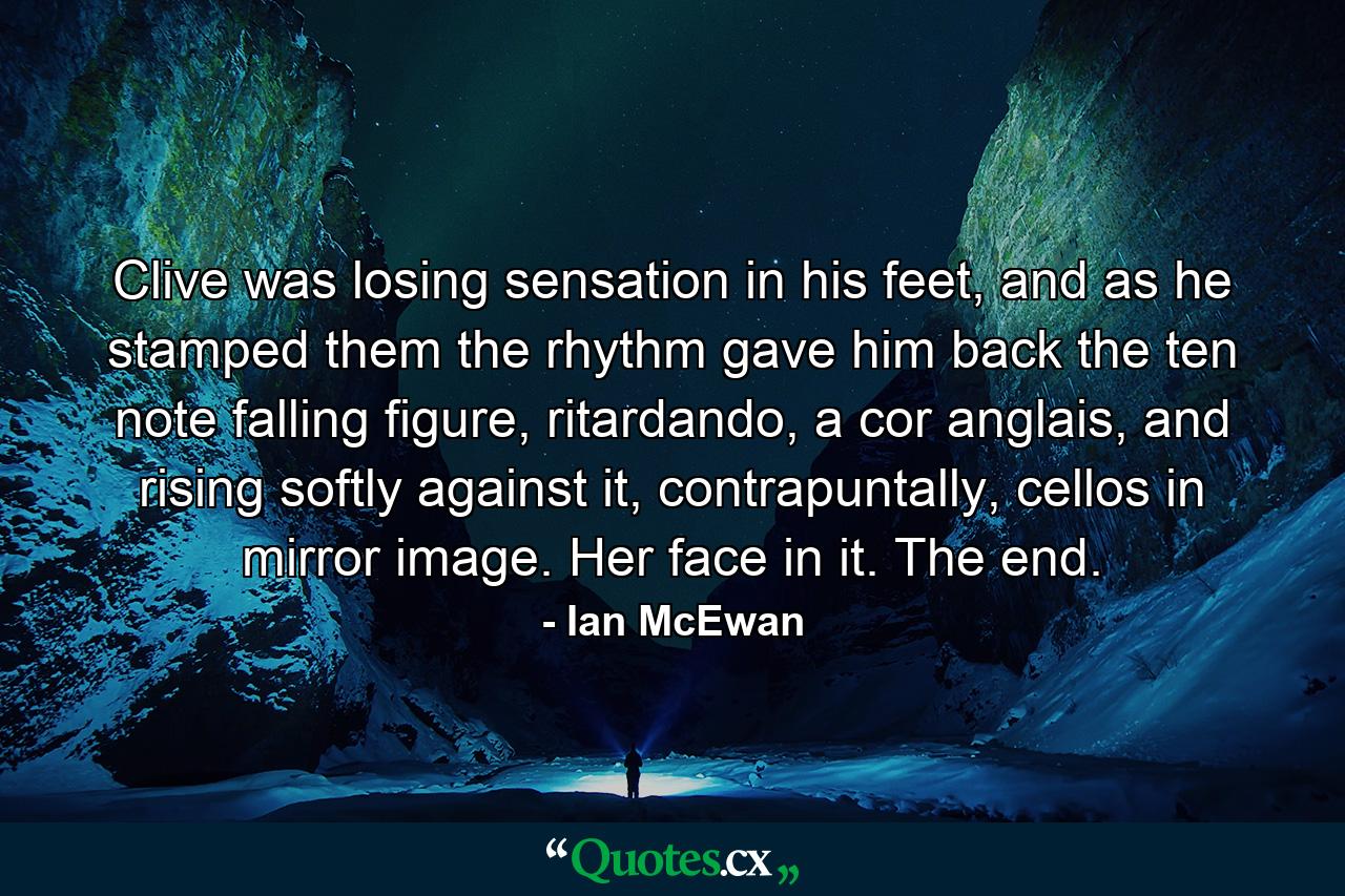 Clive was losing sensation in his feet, and as he stamped them the rhythm gave him back the ten note falling figure, ritardando, a cor anglais, and rising softly against it, contrapuntally, cellos in mirror image. Her face in it. The end. - Quote by Ian McEwan