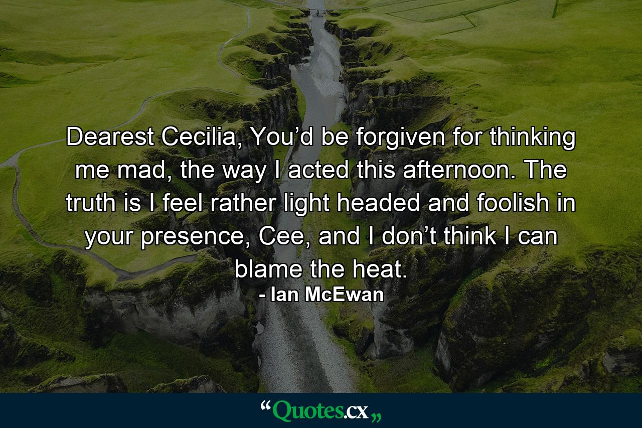 Dearest Cecilia, You’d be forgiven for thinking me mad, the way I acted this afternoon. The truth is I feel rather light headed and foolish in your presence, Cee, and I don’t think I can blame the heat. - Quote by Ian McEwan