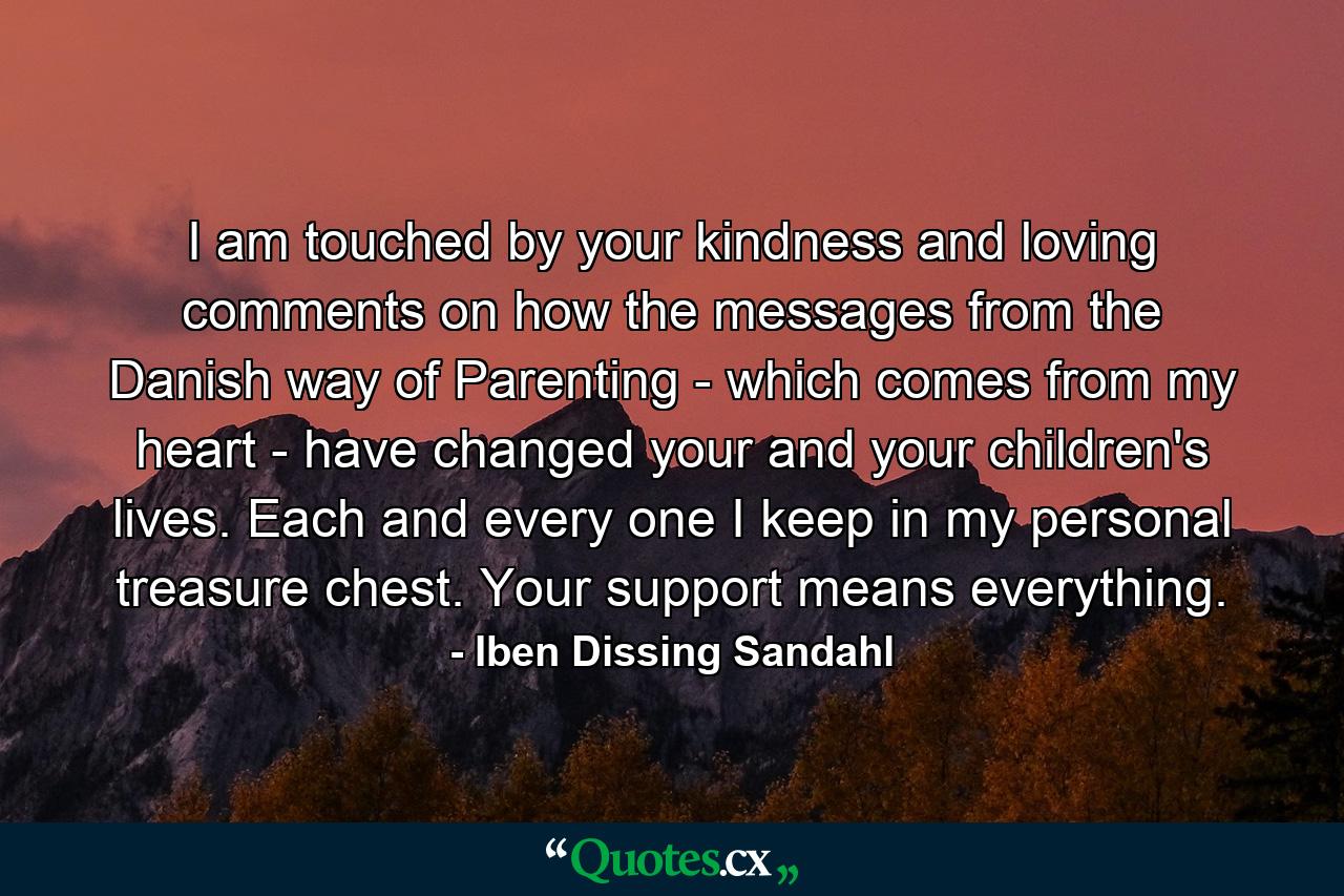 I am touched by your kindness and loving comments on how the messages from the Danish way of Parenting - which comes from my heart - have changed your and your children's lives. Each and every one I keep in my personal treasure chest. Your support means everything. - Quote by Iben Dissing Sandahl