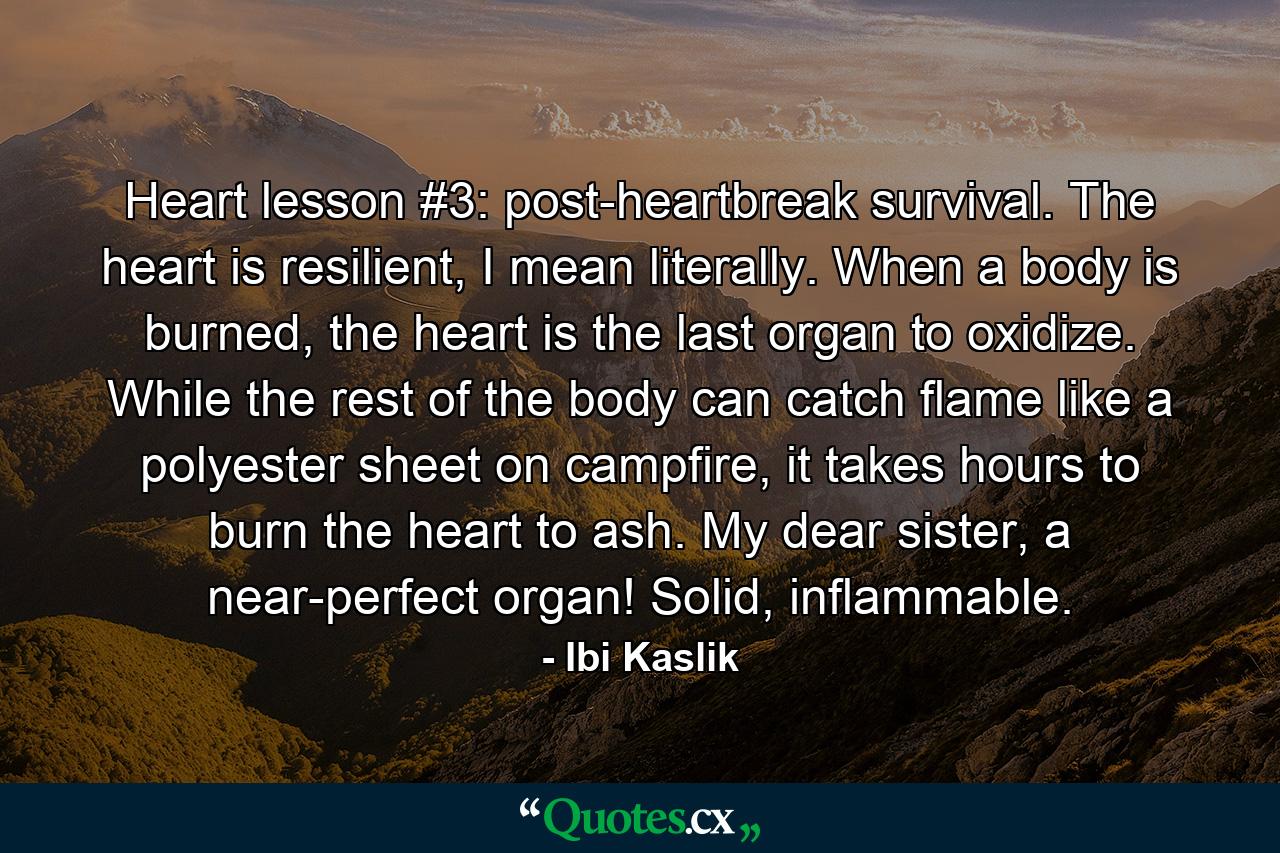 Heart lesson #3: post-heartbreak survival. The heart is resilient, I mean literally. When a body is burned, the heart is the last organ to oxidize. While the rest of the body can catch flame like a polyester sheet on campfire, it takes hours to burn the heart to ash. My dear sister, a near-perfect organ! Solid, inflammable. - Quote by Ibi Kaslik