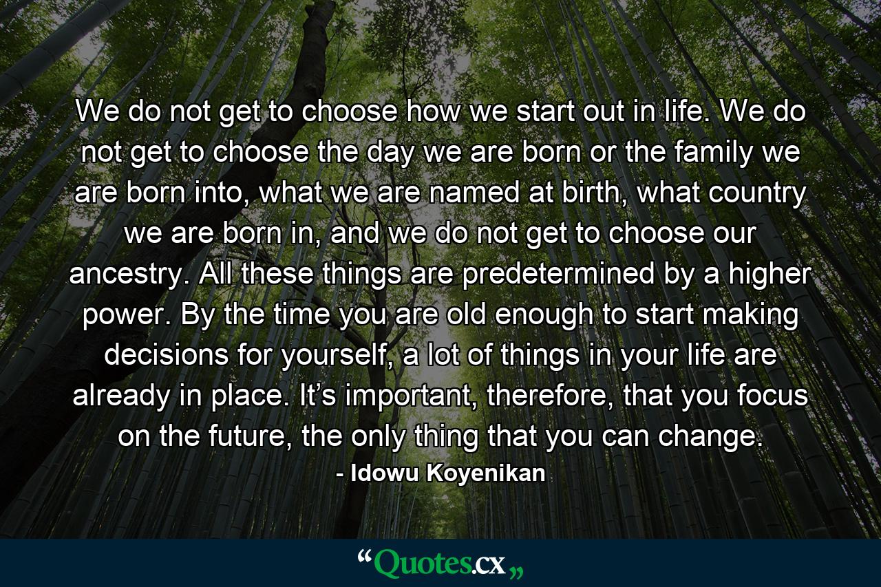 We do not get to choose how we start out in life. We do not get to choose the day we are born or the family we are born into, what we are named at birth, what country we are born in, and we do not get to choose our ancestry. All these things are predetermined by a higher power. By the time you are old enough to start making decisions for yourself, a lot of things in your life are already in place. It’s important, therefore, that you focus on the future, the only thing that you can change. - Quote by Idowu Koyenikan