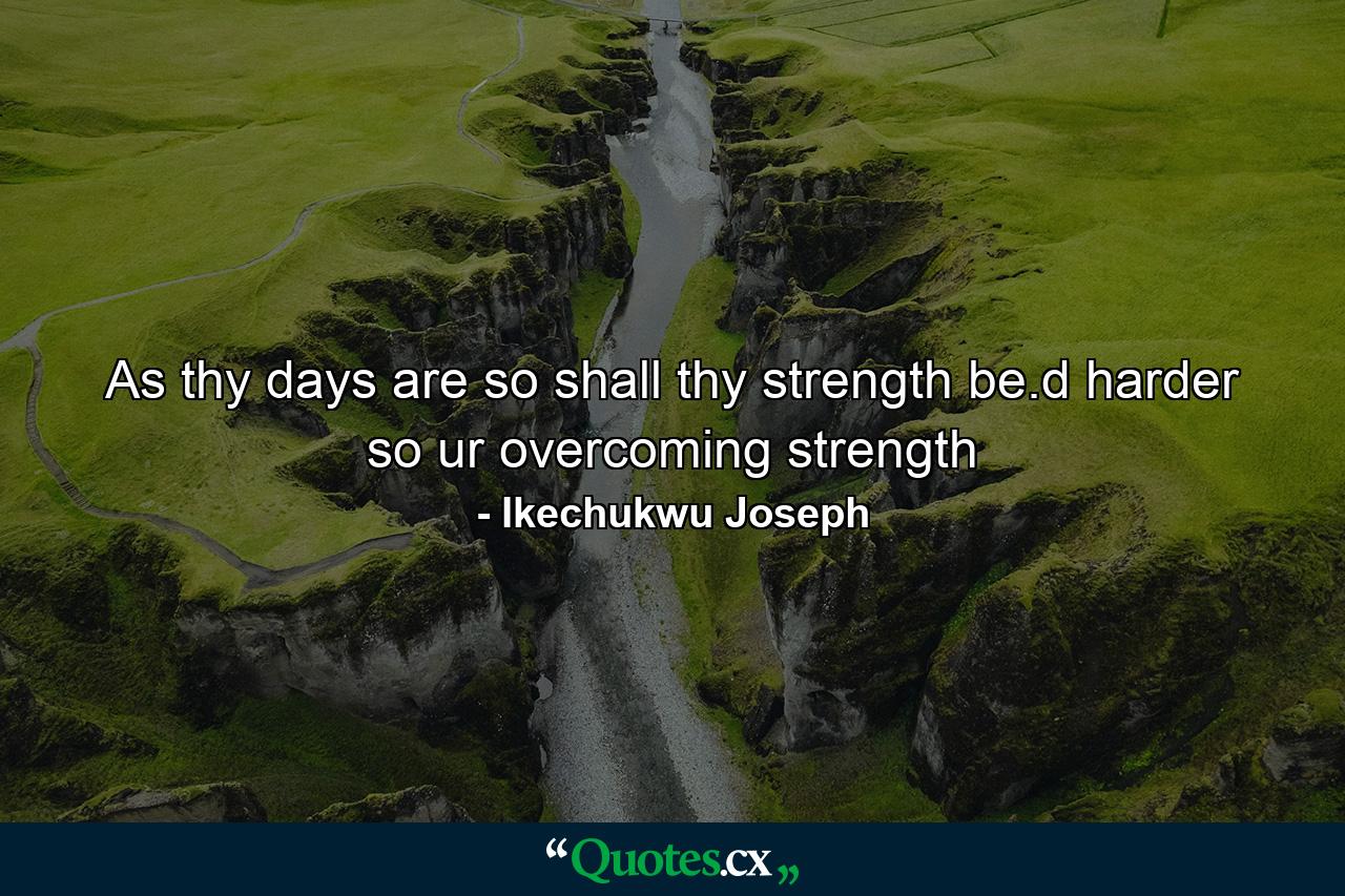 As thy days are so shall thy strength be.d harder so ur overcoming strength - Quote by Ikechukwu Joseph