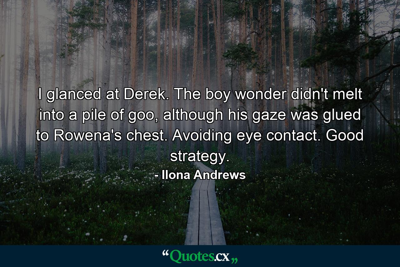 I glanced at Derek. The boy wonder didn't melt into a pile of goo, although his gaze was glued to Rowena's chest. Avoiding eye contact. Good strategy. - Quote by Ilona Andrews