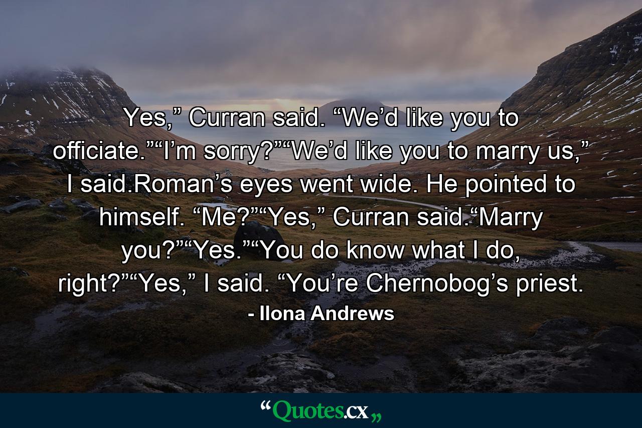 Yes,” Curran said. “We’d like you to officiate.”“I’m sorry?”“We’d like you to marry us,” I said.Roman’s eyes went wide. He pointed to himself. “Me?”“Yes,” Curran said.“Marry you?”“Yes.”“You do know what I do, right?”“Yes,” I said. “You’re Chernobog’s priest. - Quote by Ilona Andrews