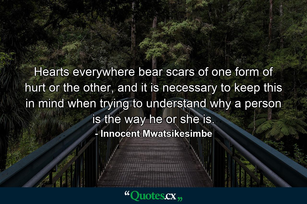 Hearts everywhere bear scars of one form of hurt or the other, and it is necessary to keep this in mind when trying to understand why a person is the way he or she is. - Quote by Innocent Mwatsikesimbe